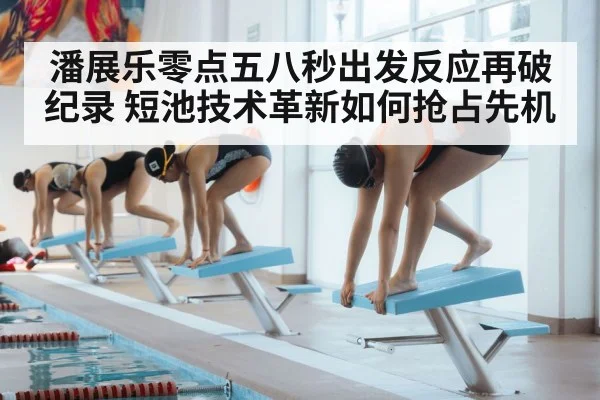 潘展乐零点五八秒出发反应再破纪录 短池技术革新如何抢占先机